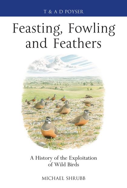 Shrubb, M. - Feasting, Fowling and Feathers: A History of the Exploitation of Wild Birds